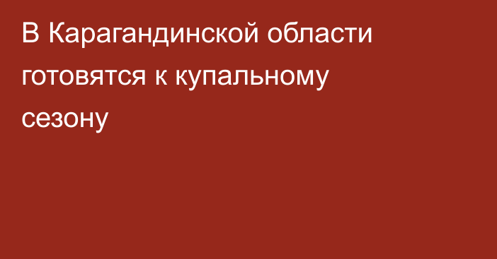 В Карагандинской области готовятся к купальному сезону