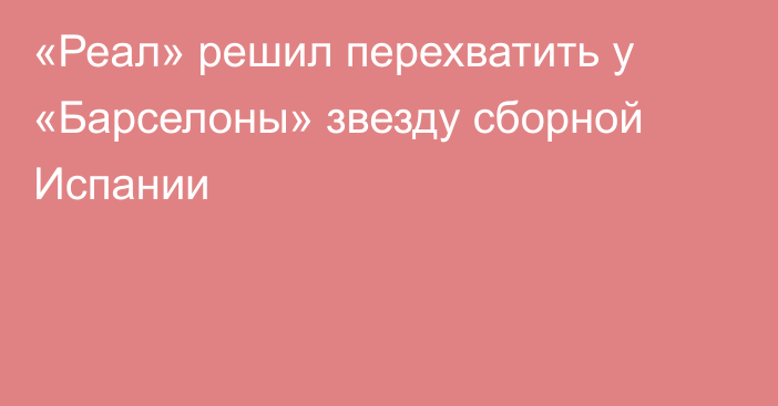 «Реал» решил перехватить у «Барселоны» звезду сборной Испании