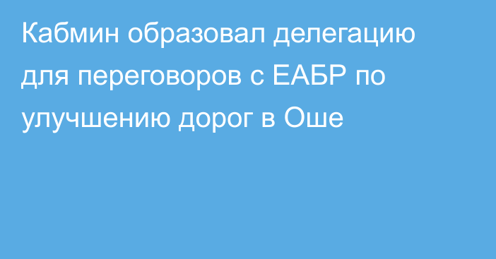 Кабмин образовал делегацию для переговоров с ЕАБР по улучшению дорог в Оше