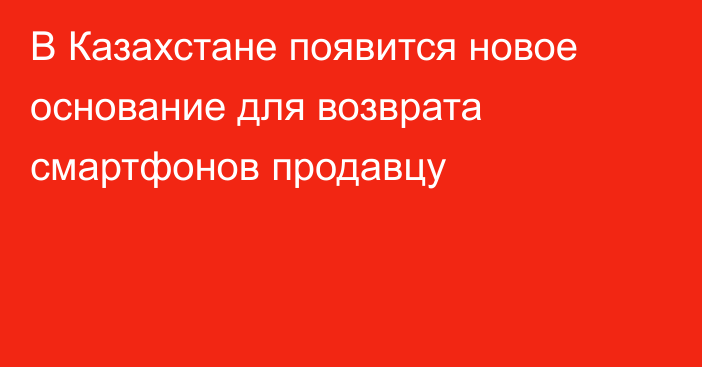 В Казахстане появится новое основание для возврата смартфонов продавцу