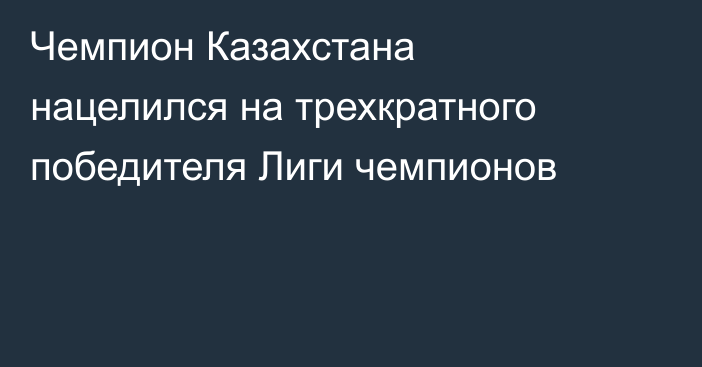 Чемпион Казахстана нацелился на трехкратного победителя Лиги чемпионов