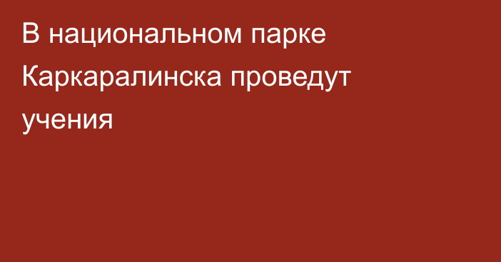 В национальном парке Каркаралинска проведут учения