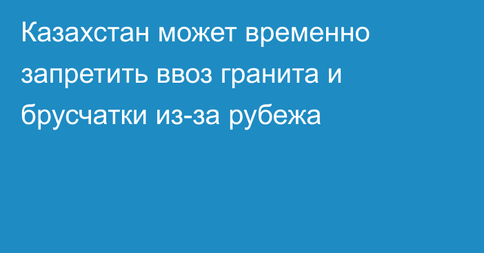 Казахстан может временно запретить ввоз гранита и брусчатки из-за рубежа
