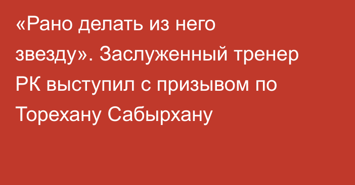 «Рано делать из него звезду». Заслуженный тренер РК выступил с призывом по Торехану Сабырхану