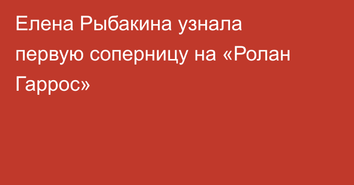 Елена Рыбакина узнала первую соперницу на «Ролан Гаррос»