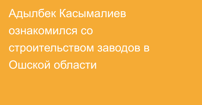Адылбек Касымалиев ознакомился со строительством заводов в Ошской области