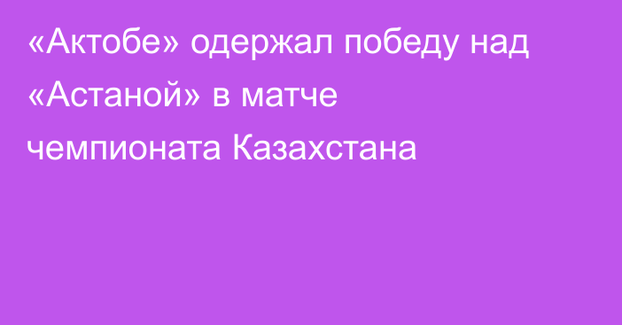 «Актобе» одержал победу над «Астаной» в матче чемпионата Казахстана