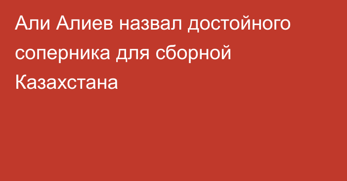 Али Алиев назвал достойного соперника для сборной Казахстана