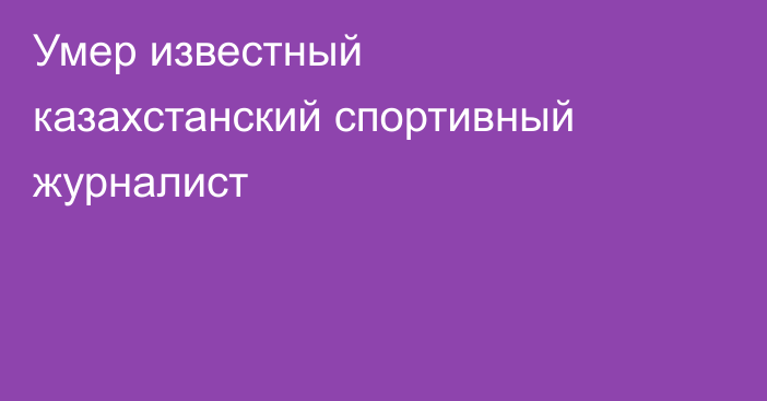Умер известный казахстанский спортивный журналист