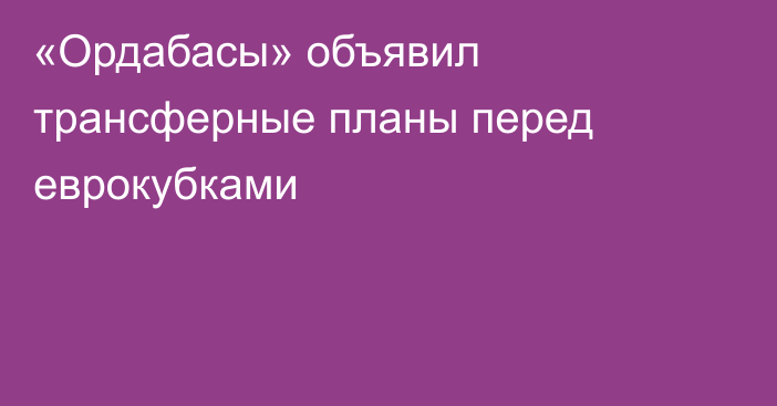 «Ордабасы» объявил трансферные планы перед еврокубками