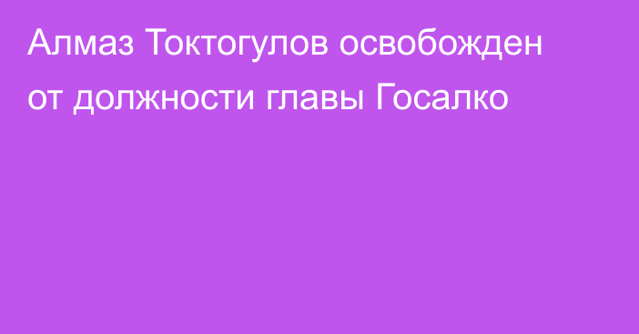 Алмаз Токтогулов освобожден от должности главы Госалко