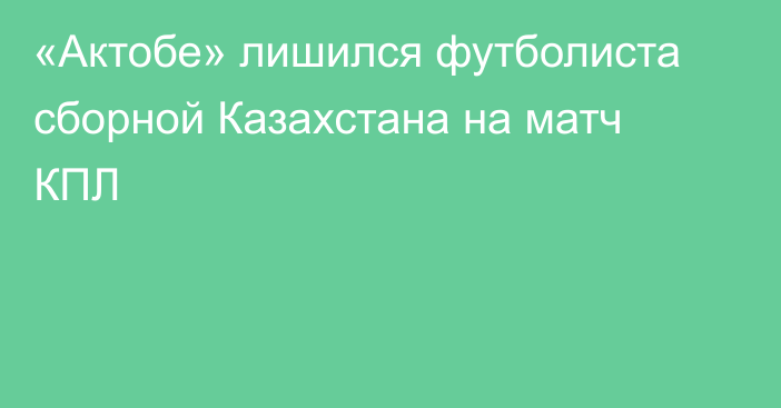 «Актобе» лишился футболиста сборной Казахстана на матч КПЛ