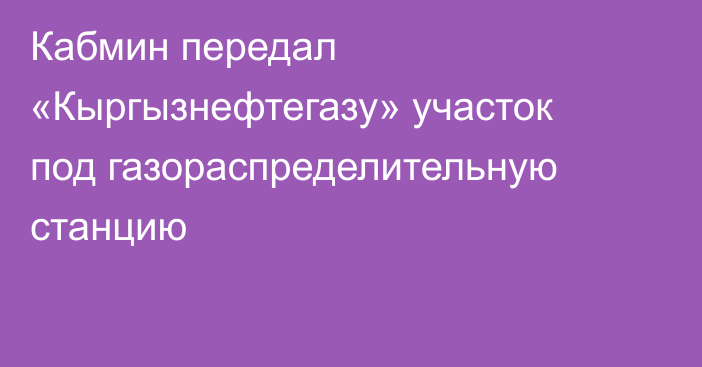 Кабмин передал «Кыргызнефтегазу» участок под газораспределительную станцию