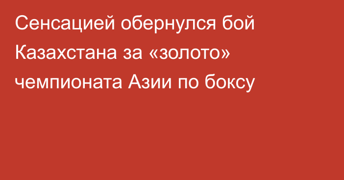 Сенсацией обернулся бой Казахстана за «золото» чемпионата Азии по боксу