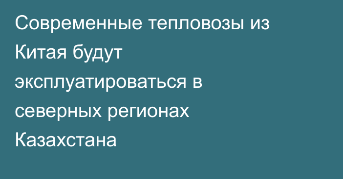 Современные тепловозы из Китая будут эксплуатироваться в северных регионах Казахстана