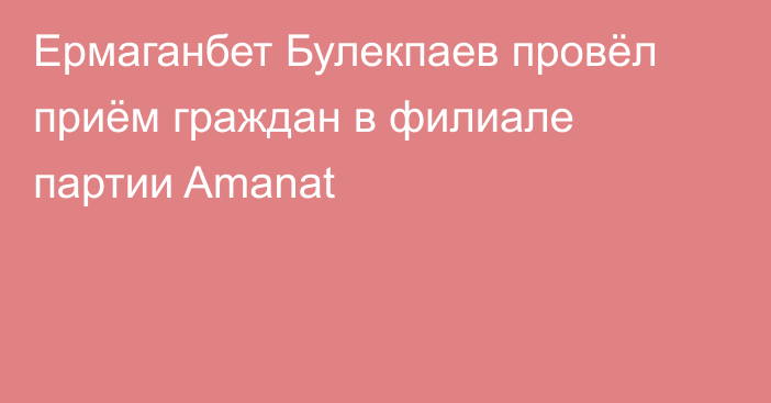 Ермаганбет Булекпаев провёл приём граждан в филиале партии Amanat
