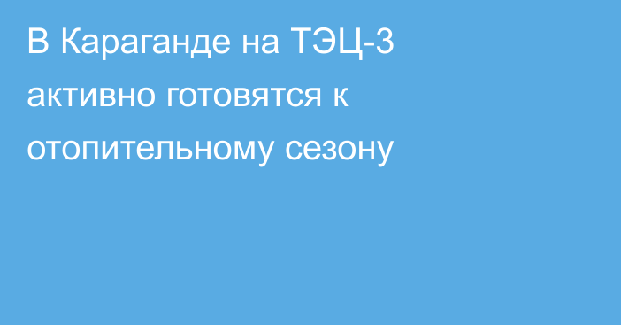В Караганде на ТЭЦ-3 активно готовятся к отопительному сезону