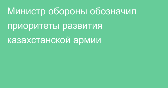 Министр обороны обозначил приоритеты развития казахстанской армии