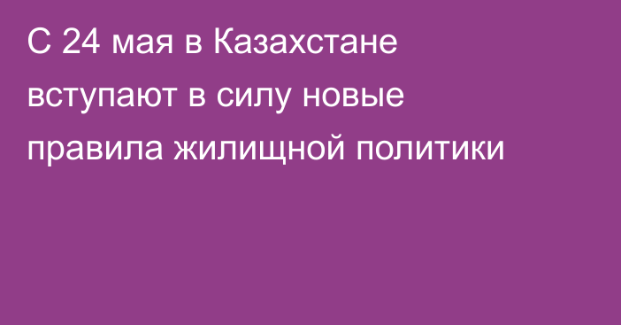 С 24 мая в Казахстане вступают в силу новые правила жилищной политики
