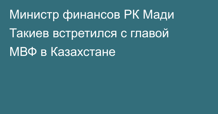 Министр финансов РК Мади Такиев встретился с главой МВФ в Казахстане