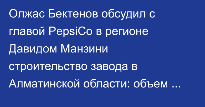 Олжас Бектенов обсудил с главой PepsiCo в регионе Давидом Манзини строительство завода в Алматинской области: объем инвестиций увеличится в 2 раза