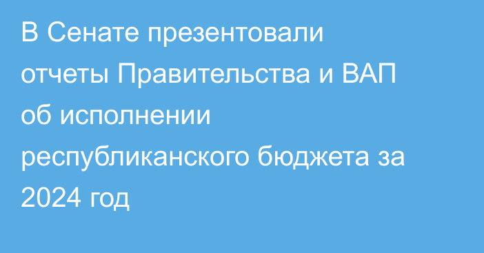 В Сенате презентовали отчеты Правительства и ВАП об исполнении республиканского бюджета за 2024 год