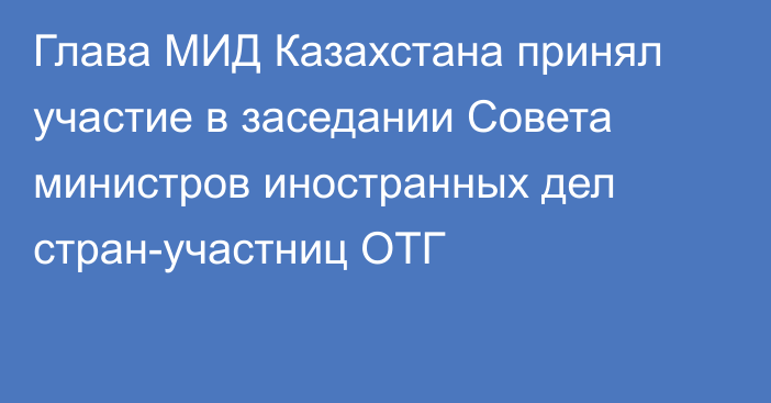 Глава МИД Казахстана принял участие в заседании Совета министров иностранных дел стран-участниц ОТГ