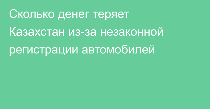 Сколько денег теряет Казахстан из-за незаконной регистрации автомобилей