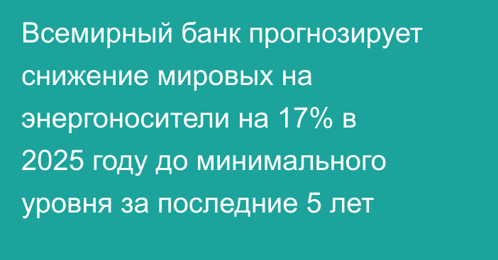 Всемирный банк прогнозирует снижение мировых на энергоносители на 17% в 2025 году до минимального уровня за последние 5 лет
