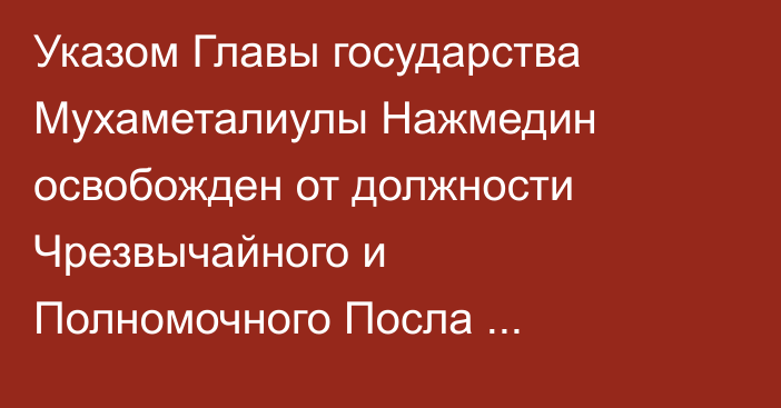 Указом Главы государства Мухаметалиулы Нажмедин освобожден от должности Чрезвычайного и Полномочного Посла Республики Казахстан в Объединенных Арабских Эмиратах
