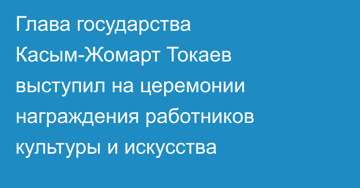 Глава государства Касым-Жомарт Токаев выступил на церемонии награждения работников культуры и искусства