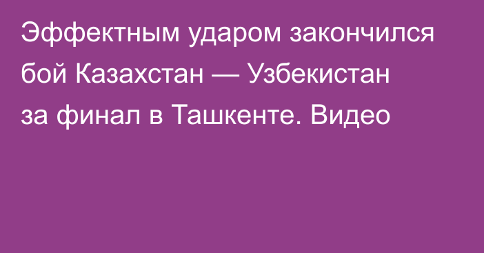 Эффектным ударом закончился бой Казахстан — Узбекистан за финал в Ташкенте. Видео