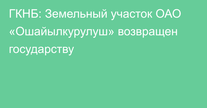 ГКНБ: Земельный участок ОАО «Ошайылкурулуш» возвращен государству