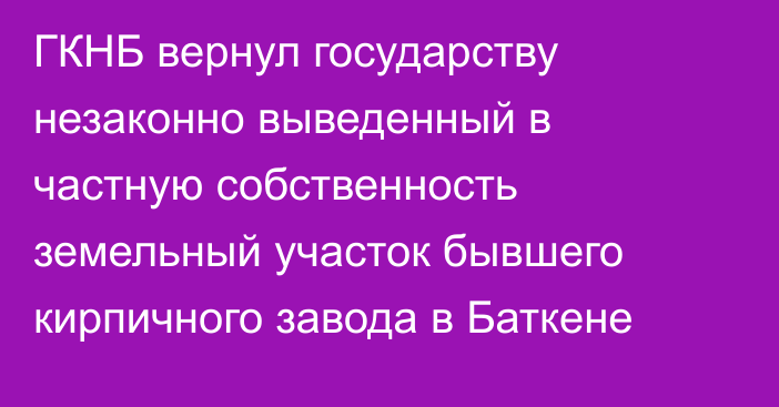 ГКНБ вернул государству незаконно выведенный в частную собственность земельный участок бывшего кирпичного завода в Баткене