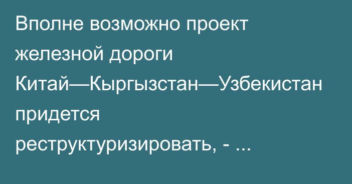 Вполне возможно проект железной дороги Китай—Кыргызстан—Узбекистан придется реструктуризировать, - экс-министр экономики Байгуттиев