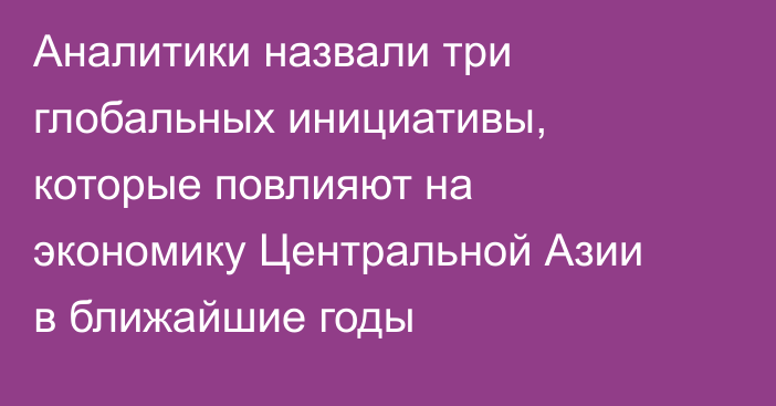 Аналитики назвали три глобальных инициативы, которые повлияют на экономику Центральной Азии в ближайшие годы