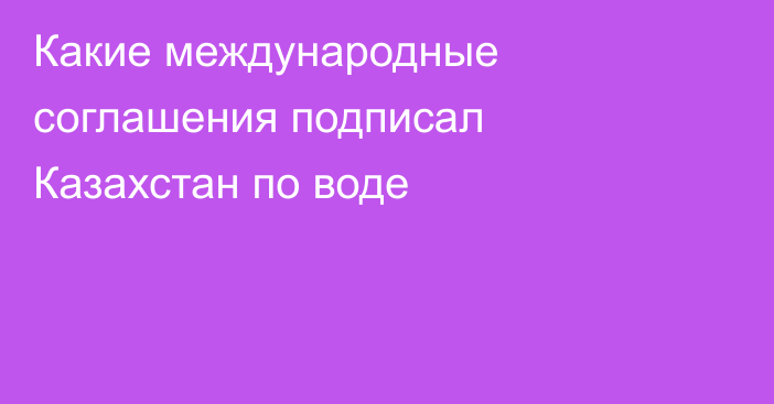 Какие международные соглашения подписал Казахстан по воде