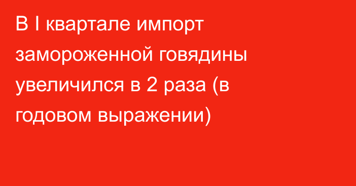 В I квартале импорт замороженной говядины увеличился в 2 раза (в годовом выражении)