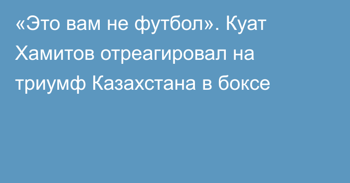 «Это вам не футбол». Куат Хамитов отреагировал на триумф Казахстана в боксе
