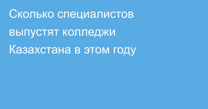 Сколько специалистов выпустят колледжи Казахстана в этом году