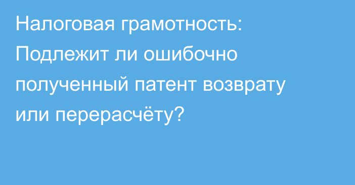 Налоговая грамотность: Подлежит ли ошибочно полученный патент возврату или перерасчёту?