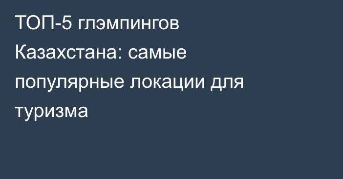 ТОП-5 глэмпингов Казахстана: самые популярные локации для туризма