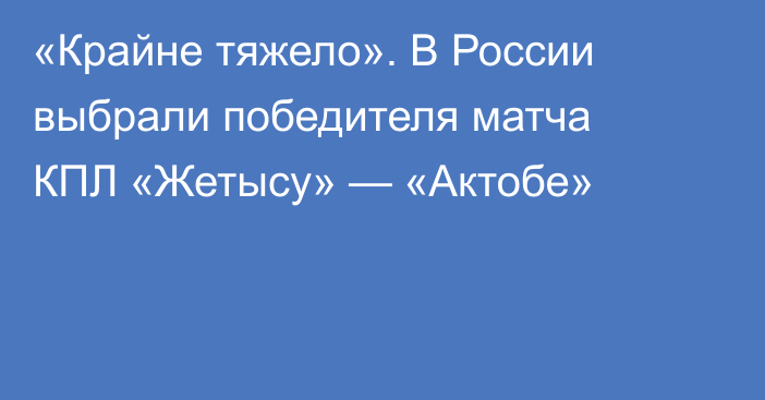 «Крайне тяжело». В России выбрали победителя матча КПЛ «Жетысу» — «Актобе»