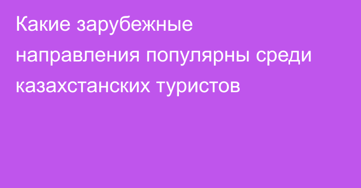 Какие зарубежные направления популярны среди казахстанских туристов