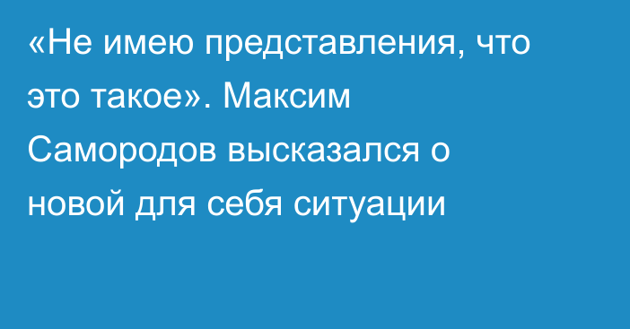 «Не имею представления, что это такое». Максим Самородов высказался о новой для себя ситуации