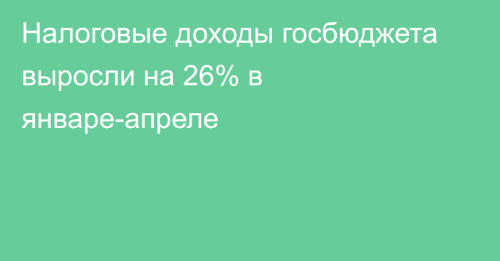 Налоговые доходы госбюджета выросли на 26% в январе-апреле