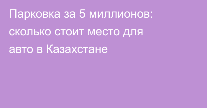 Парковка за 5 миллионов: сколько стоит место для авто в Казахстане
