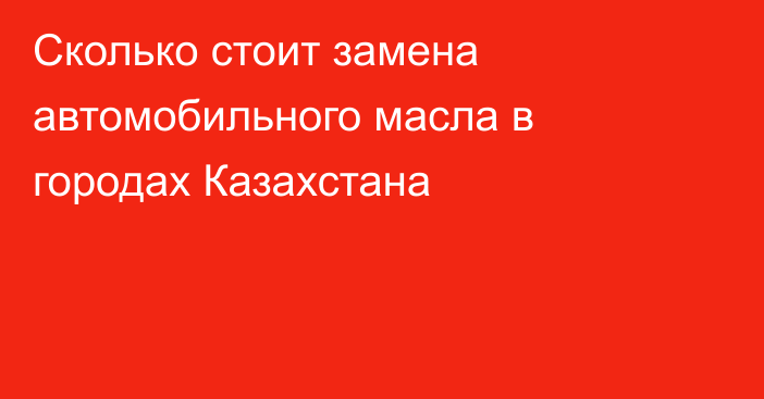 Сколько стоит замена автомобильного масла в городах Казахстана