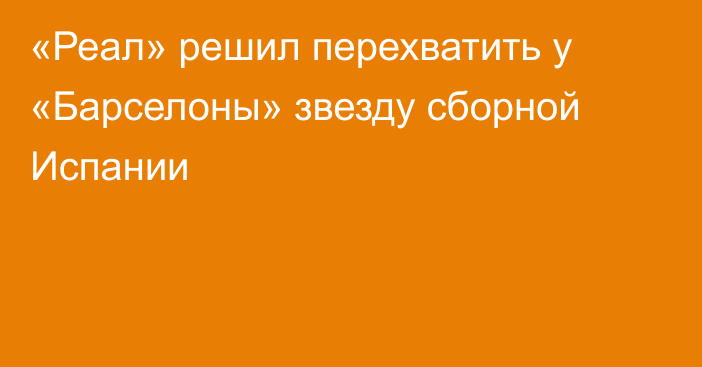 «Реал» решил перехватить у «Барселоны» звезду сборной Испании