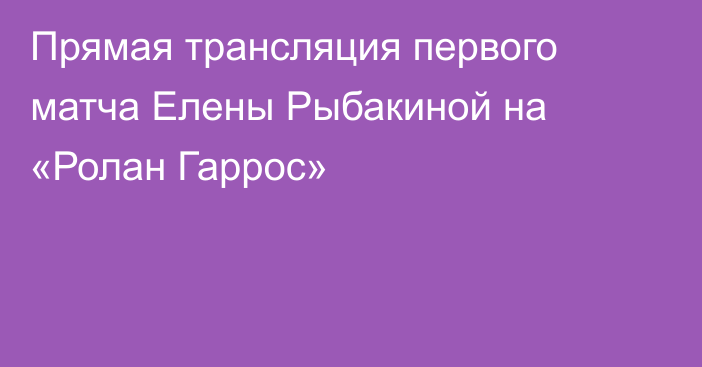 Прямая трансляция первого матча Елены Рыбакиной на «Ролан Гаррос»